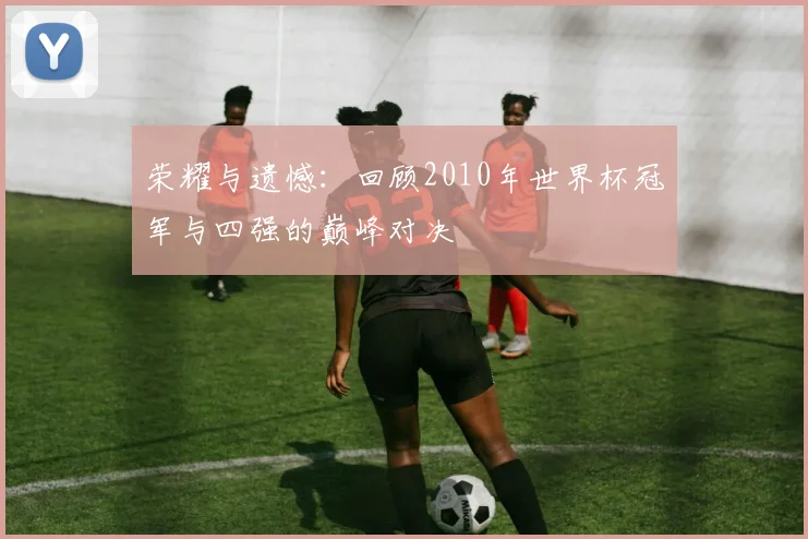 荣耀与遗憾：回顾2010年世界杯冠军与四强的巅峰对决