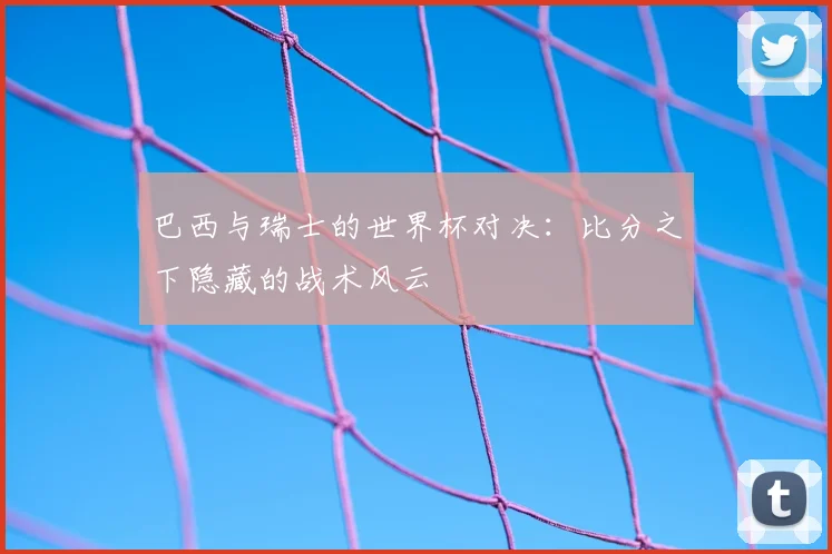 巴西与瑞士的世界杯对决：比分之下隐藏的战术风云