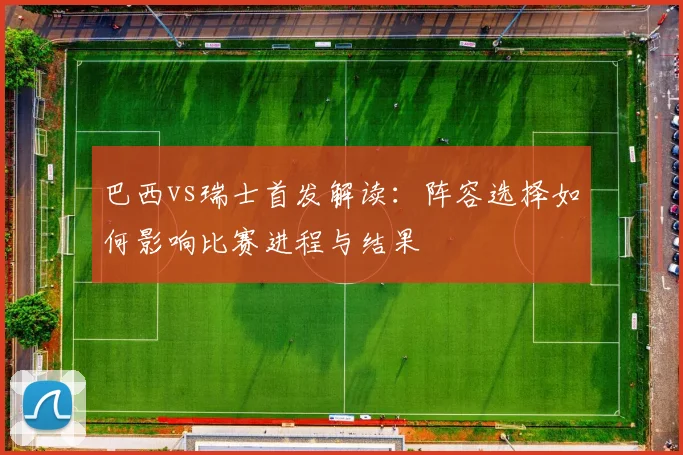 巴西vs瑞士首发解读：阵容选择如何影响比赛进程与结果