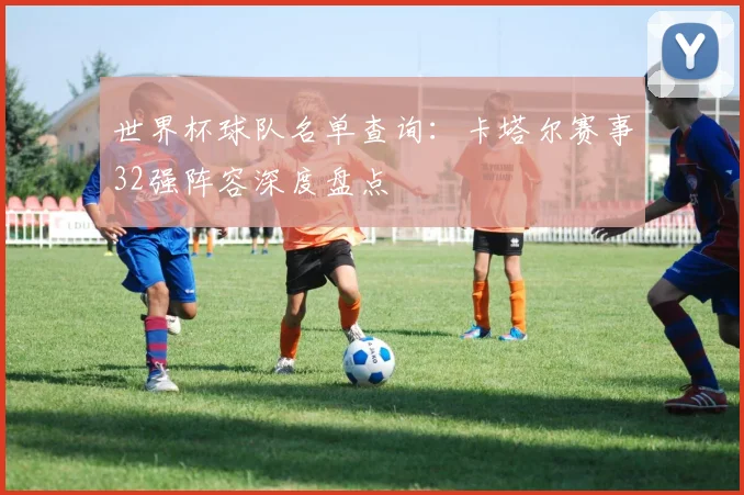 世界杯球队名单查询:卡塔尔赛事32强阵容深度盘点