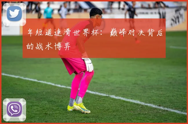 年短道速滑世界杯:巅峰对决背后的战术博弈