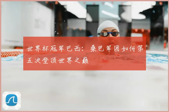 世界杯冠军巴西:桑巴军团如何第五次登顶世界之巅