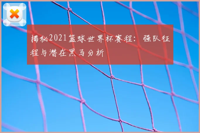 揭秘2021篮球世界杯赛程：强队征程与潜在黑马分析