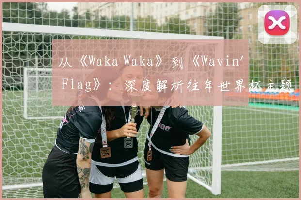 从《Waka Waka》到《Wavin' Flag》：深度解析往年世界杯主题曲的流行密码