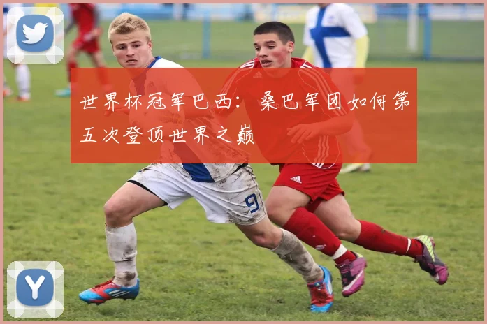 世界杯冠军巴西:桑巴军团如何第五次登顶世界之巅