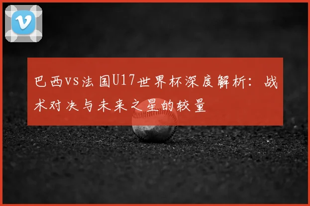 巴西vs法国U17世界杯深度解析：战术对决与未来之星的较量