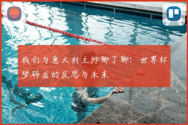 我们与意大利主帅聊了聊:世界杯梦碎后的反思与未来