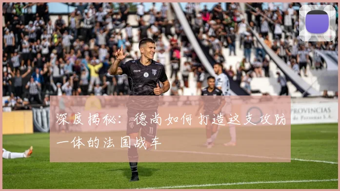 深度揭秘：德尚如何打造这支攻防一体的法国战车