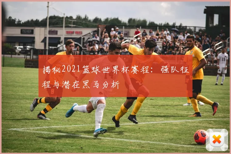 揭秘2021篮球世界杯赛程：强队征程与潜在黑马分析