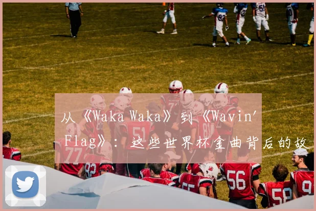 从《Waka Waka》到《Wavin' Flag》:这些世界杯金曲背后的故事